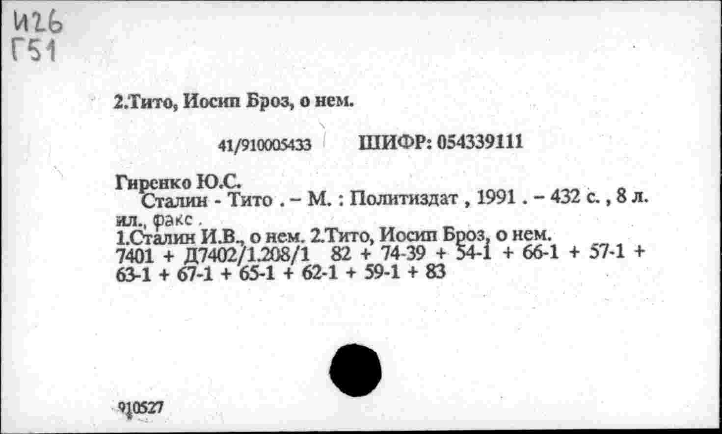 ﻿Г51
2.Тито, Иосип Броз, о нем.
41/910005433 ШИФР: 054339111
Гиренко Ю.С.
Сталин - Тито . - М.: Политиздат , 1991. - 432 с., 8 л. ил., раке.
ЬСталин И.В., о нем. 2.Тито, Иосип Броз, о нем.
7401 + Д7402/1.208/1 82 + 74-39 + 54-1 + 66-1 + 57-1 +
63-1 + 67-1 + 65-1 + 62-1 + 59-1 + 83
9^0527